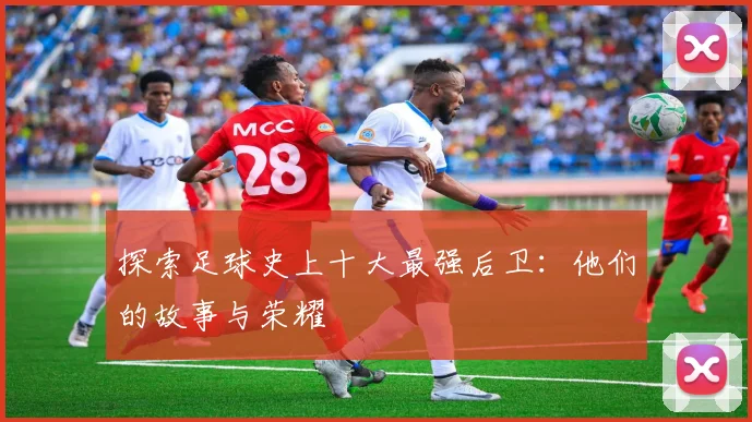 探索足球史上十大最强后卫：他们的故事与荣耀