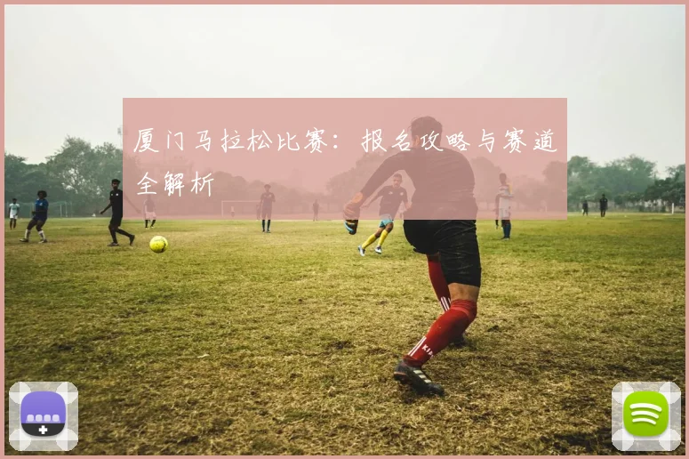 厦门马拉松比赛：报名攻略与赛道全解析
