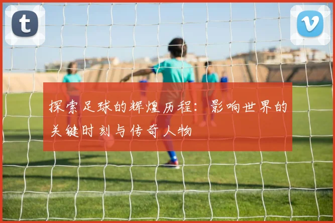 探索足球的辉煌历程：影响世界的关键时刻与传奇人物