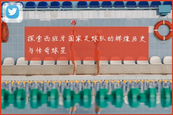 探索西班牙国家足球队的辉煌历史与传奇球星