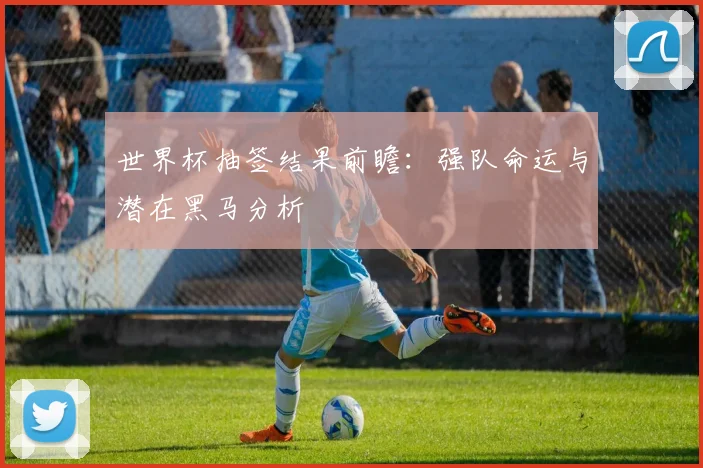 世界杯抽签结果前瞻：强队命运与潜在黑马分析