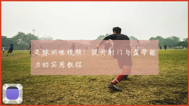 足球训练视频：提升射门与盘带能力的实用教程