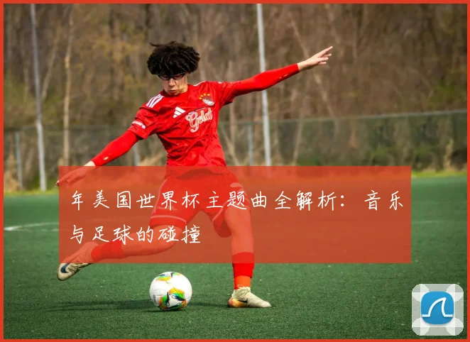 年美国世界杯主题曲全解析：音乐与足球的碰撞
