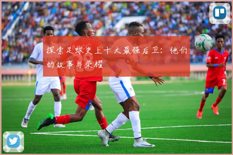 探索足球史上十大最强后卫：他们的故事与荣耀
