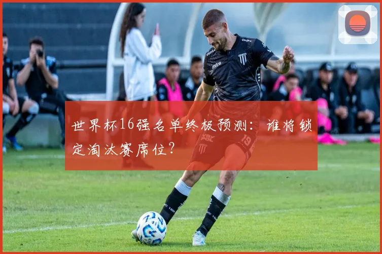 世界杯16强名单终极预测：谁将锁定淘汰赛席位？